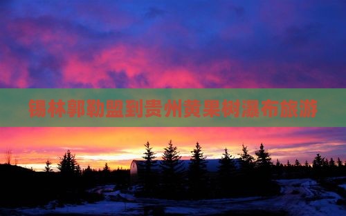 锡林郭勒盟到贵州黄果树瀑布旅游