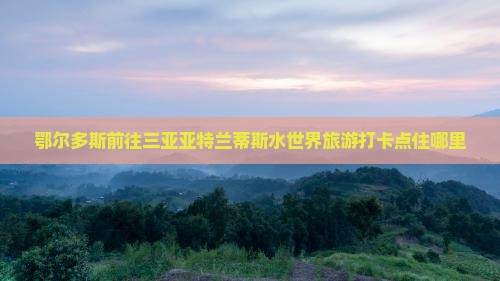 鄂尔多斯前往三亚亚特兰蒂斯水世界旅游打卡点