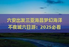 六安出发三亚海昌梦幻海洋不夜城六日游