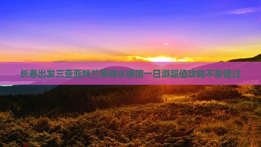 长春出发三亚亚特兰蒂斯水族馆一日游