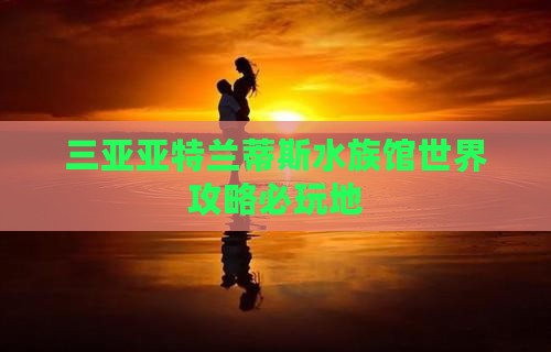 宜春前往三亚亚特兰蒂斯水族馆必玩地 宜春前往三亚亚特兰蒂斯水族馆必玩地