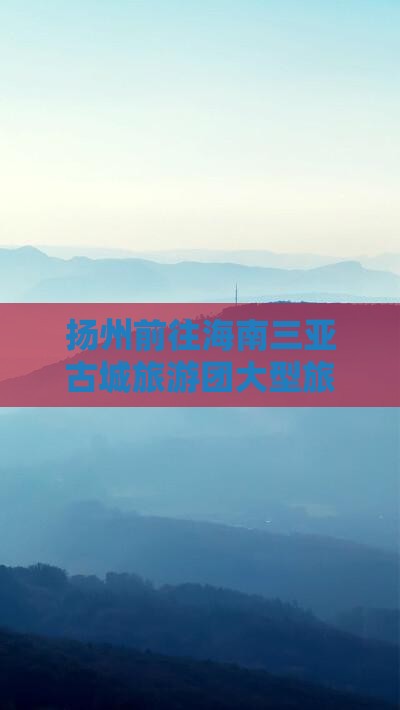 扬州前往三亚崖洲古城大型旅游团