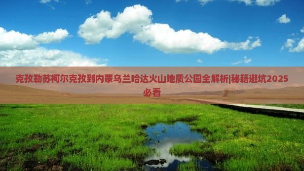 克孜勒苏柯尔克孜到内蒙乌兰哈达火山地质公园攻略