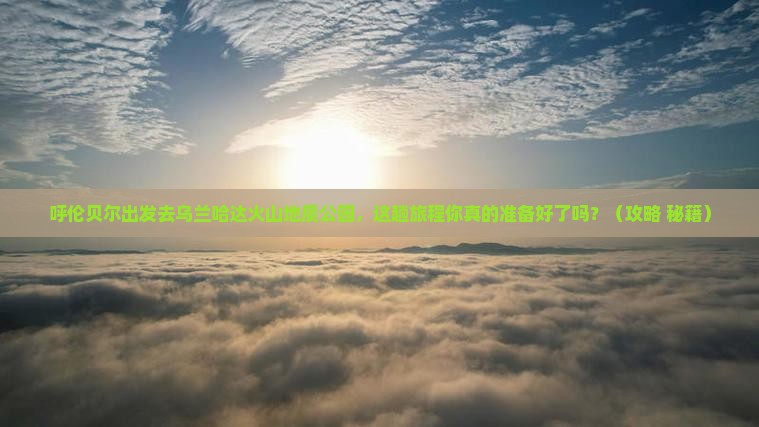 呼伦贝尔到内蒙乌兰哈达火山地质公园必去地