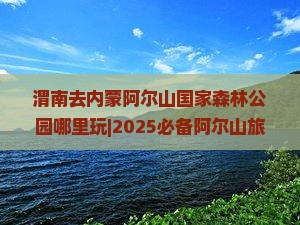 渭南去内蒙阿尔山国家森林公园哪里玩 渭南去内蒙阿尔山国家森林公园哪里玩