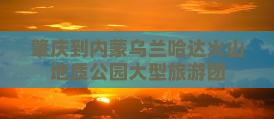 肇庆到内蒙乌兰哈达火山地质公园大型旅游团
