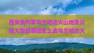 西安去内蒙乌兰哈达火山地质公园大型旅游团 西安去内蒙乌兰哈达火山地质公园大型旅游团