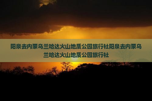 阳泉去内蒙乌兰哈达火山地质公园旅行社