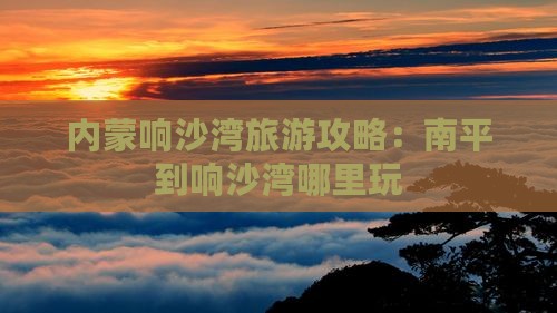 南平到内蒙响沙湾哪里玩 南平到内蒙响沙湾哪里玩