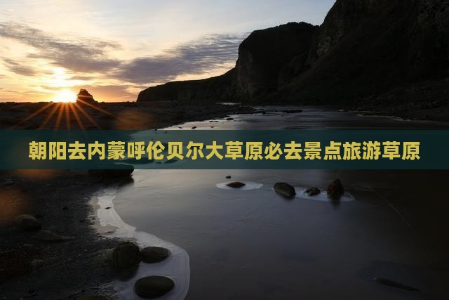 朝阳去内蒙呼伦贝尔大草原必去地 朝阳去内蒙呼伦贝尔大草原必去地