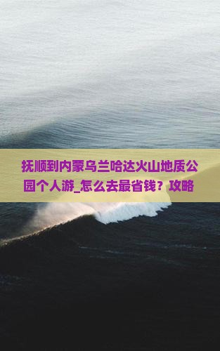 抚顺到内蒙乌兰哈达火山地质公园个人游