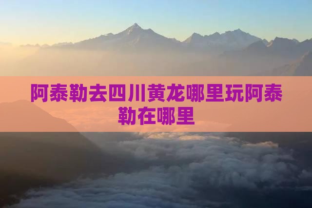 阿泰勒去四川黄龙哪里玩