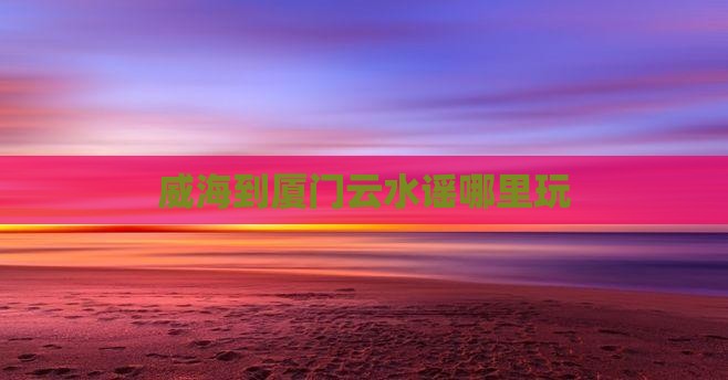 威海到厦门云水谣哪里玩