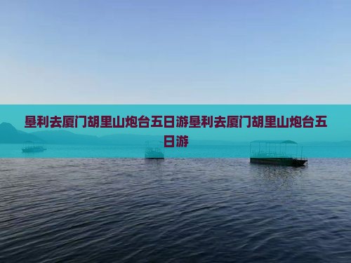 垦利去厦门胡里山炮台五日游