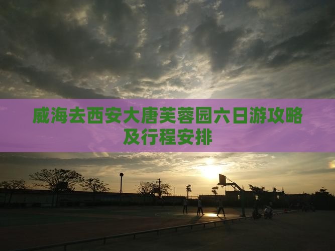 威海去西安大唐芙蓉园六日游