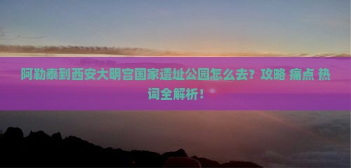阿勒泰到西安大明宫国家遗址公园必去地