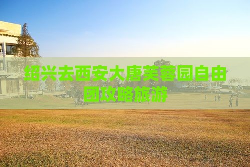 绍兴去西安大唐芙蓉园自由团