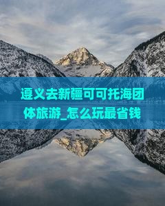 遵义去新疆可可托海团体旅游 遵义去新疆可可托海团体旅游