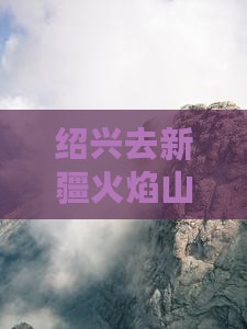 绍兴去新疆火焰山景点