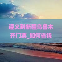 遵义到新疆乌鲁木齐门票