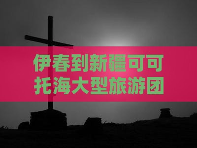 伊春到新疆可可托海大型旅游团