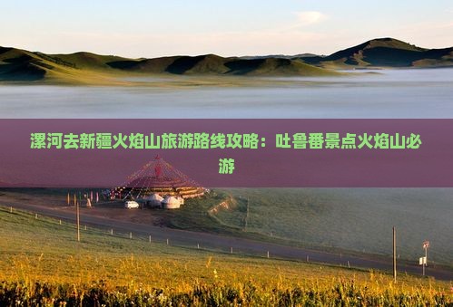 漯河去新疆火焰山必去地