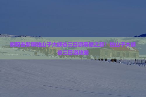 衡阳去新疆独山子大峡谷三日游