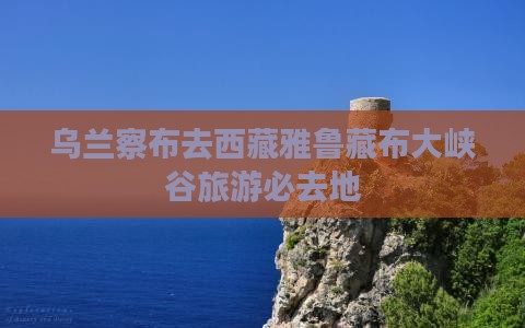 乌兰察布去西藏雅鲁藏布大峡谷必去地