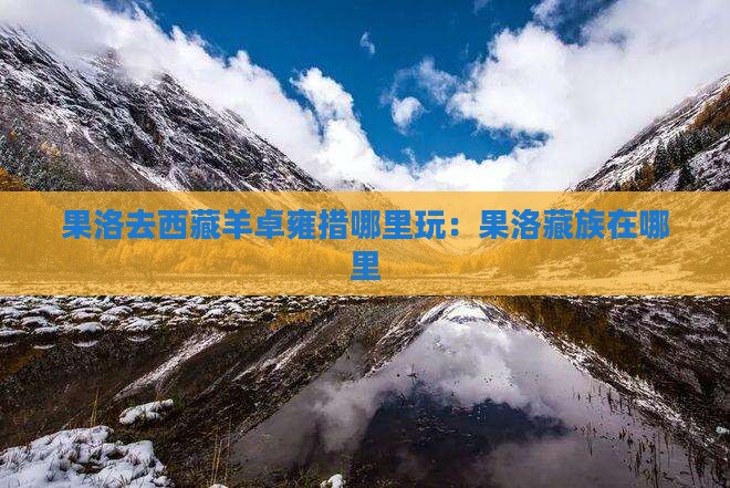 果洛去西藏羊卓雍措哪里玩