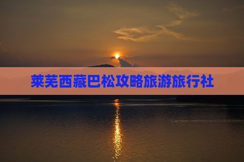 莱芜去西藏巴松措旅行社