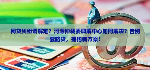 河源仲裁委调解中心网贷纠纷怎么解决
