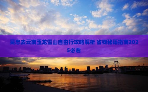 吴忠去云南玉龙雪山自由行 吴忠去云南玉龙雪山自由行