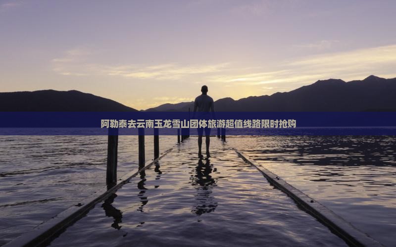 阿勒泰去云南玉龙雪山团体旅游