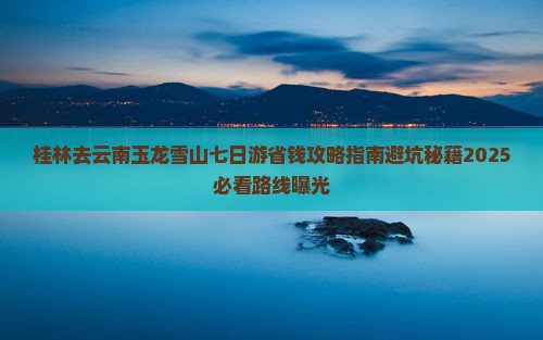 桂林去云南玉龙雪山七日游