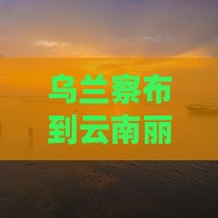 乌兰察布到云南丽江七日游