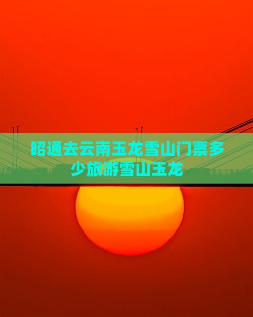 昭通去云南玉龙雪山门票