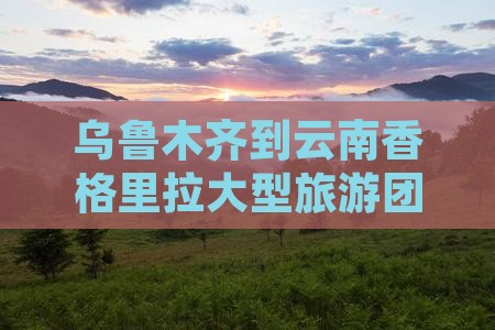 乌鲁木齐到云南香格里拉大型旅游团