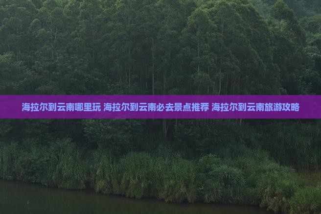 海拉尔到云南哪里玩