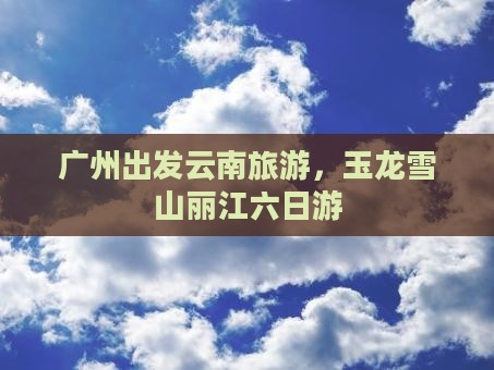 广州去云南玉龙雪山六日游