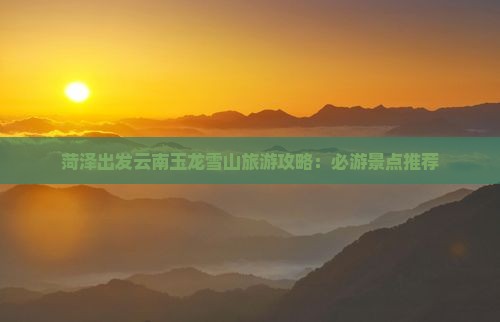 菏泽到云南玉龙雪山哪里玩