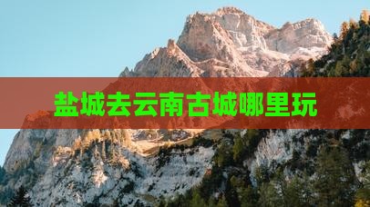 盐城去云南古城哪里玩