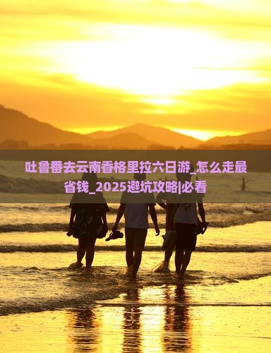 吐鲁番去云南香格里拉六日游 吐鲁番去云南香格里拉六日游