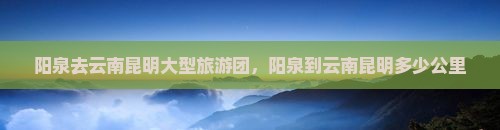 阳泉去云南昆明大型旅游团